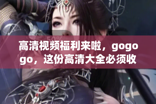 高清视频福利来啦，gogogo，这份高清大全必须收藏！