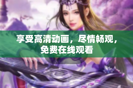 享受高清动画，尽情畅观，免费在线观看