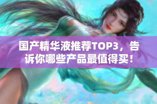 国产精华液推荐TOP3，告诉你哪些产品最值得买！