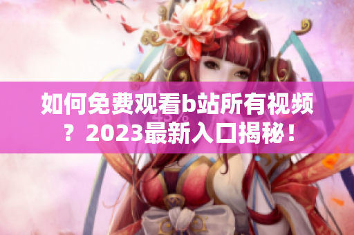 如何免费观看b站所有视频？2023最新入口揭秘！