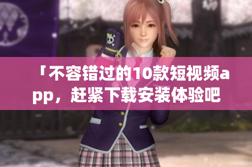 「不容错过的10款短视频app，赶紧下载安装体验吧！」