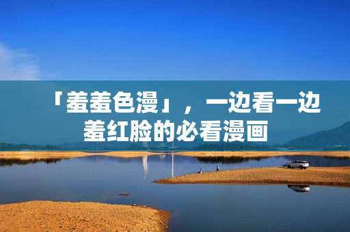 「羞羞色漫」，一边看一边羞红脸的必看漫画