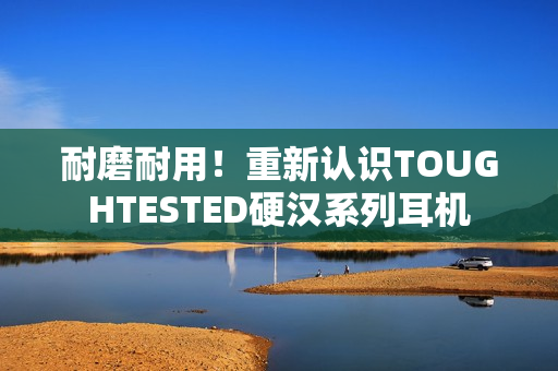 耐磨耐用！重新认识TOUGHTESTED硬汉系列耳机