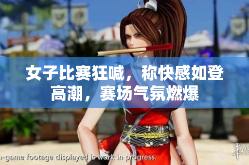 女子比赛狂喊，称快感如登高潮，赛场气氛燃爆