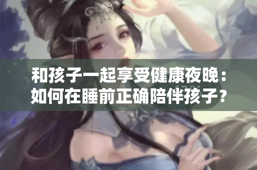 和孩子一起享受健康夜晚：如何在睡前正确陪伴孩子？