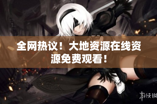 全网热议！大地资源在线资源免费观看！