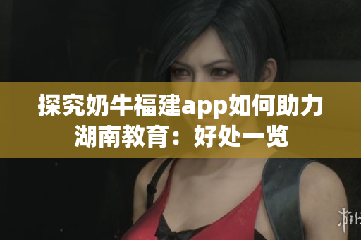 探究奶牛福建app如何助力湖南教育：好处一览