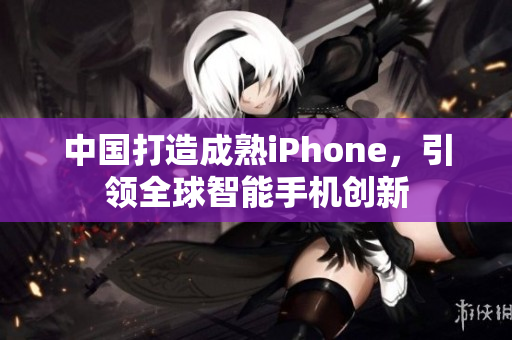 中国打造成熟iPhone，引领全球智能手机创新