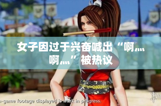 女子因过于兴奋喊出“啊灬啊灬”被热议