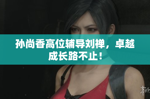 孙尚香高位辅导刘禅，卓越成长路不止！