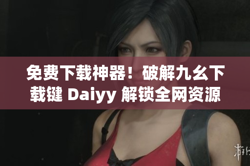 免费下载神器！破解九幺下载键 Daiyy 解锁全网资源！