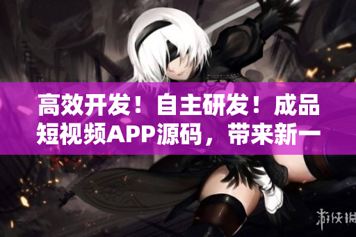 高效开发！自主研发！成品短视频APP源码，带来新一代视频开发体验！