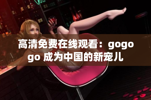 高清免费在线观看：gogogo 成为中国的新宠儿