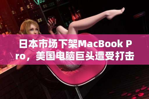 日本市场下架MacBook Pro，美国电脑巨头遭受打击