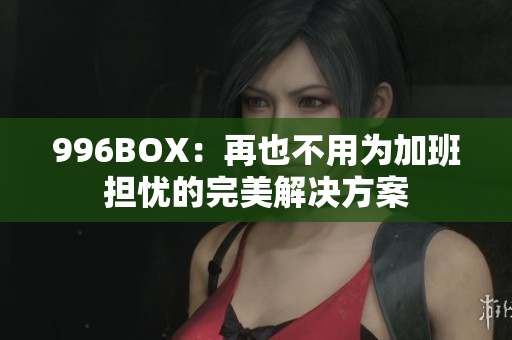 996BOX：再也不用为加班担忧的完美解决方案