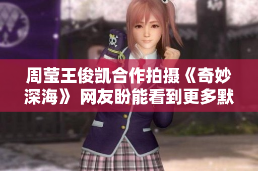 周莹王俊凯合作拍摄《奇妙深海》 网友盼能看到更多默契互动