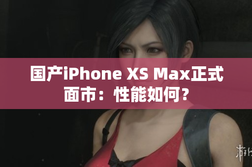 国产iPhone XS Max正式面市：性能如何？