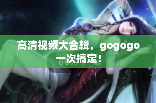 高清视频大合辑，gogogo一次搞定！