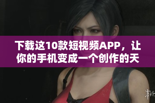 下载这10款短视频APP，让你的手机变成一个创作的天堂！