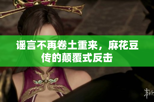 谣言不再卷土重来，麻花豆传的颠覆式反击