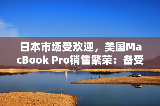 日本市场受欢迎，美国MacBook Pro销售繁荣：备受追捧的笔记本电脑