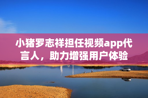 小猪罗志祥担任视频app代言人，助力增强用户体验