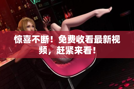 惊喜不断！免费收看最新视频，赶紧来看！