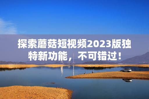 探索蘑菇短视频2023版独特新功能，不可错过！