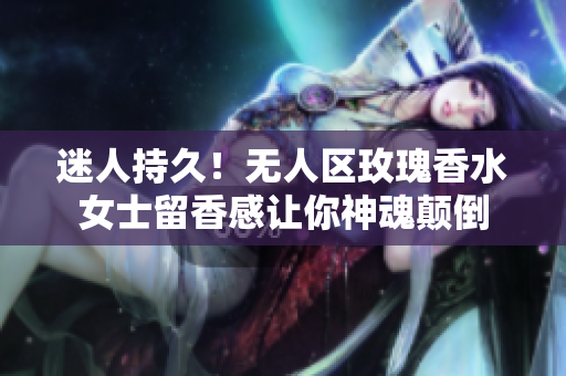 迷人持久！无人区玫瑰香水女士留香感让你神魂颠倒