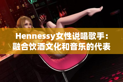 Hennessy女性说唱歌手：融合饮酒文化和音乐的代表