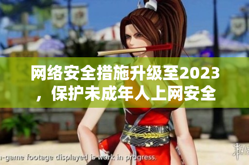 网络安全措施升级至2023，保护未成年人上网安全