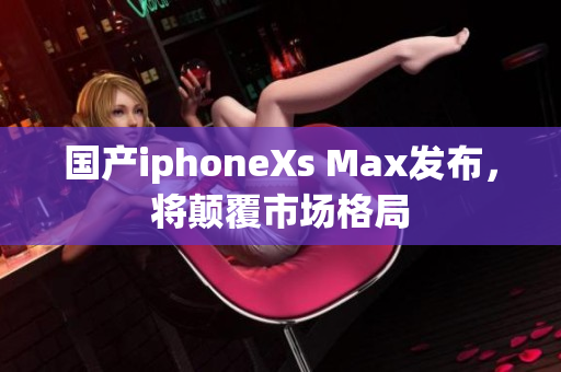 国产iphoneXs Max发布，将颠覆市场格局