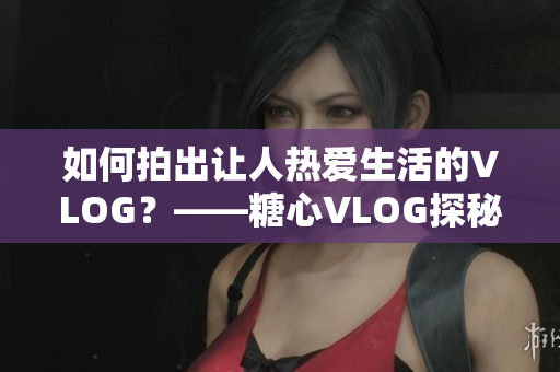 如何拍出让人热爱生活的VLOG？——糖心VLOG探秘