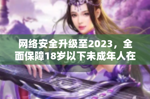 网络安全升级至2023，全面保障18岁以下未成年人在线安全