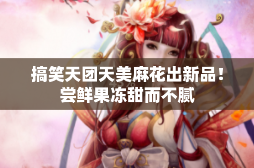 搞笑天团天美麻花出新品！尝鲜果冻甜而不腻