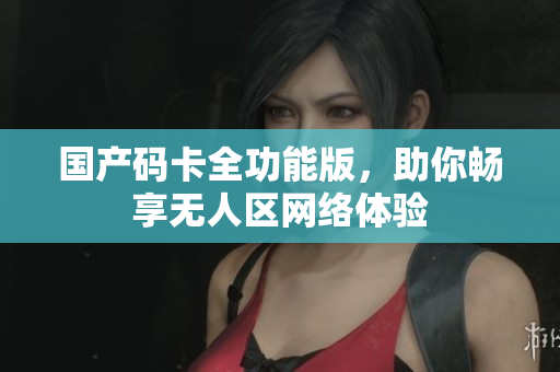国产码卡全功能版，助你畅享无人区网络体验