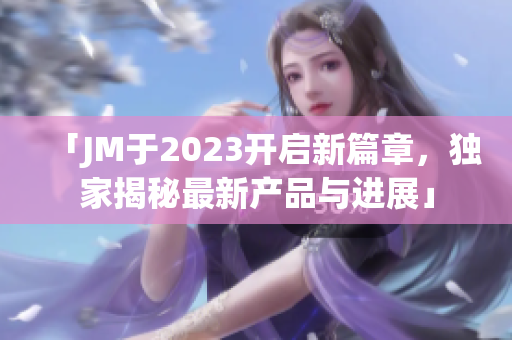 「JM于2023开启新篇章，独家揭秘最新产品与进展」