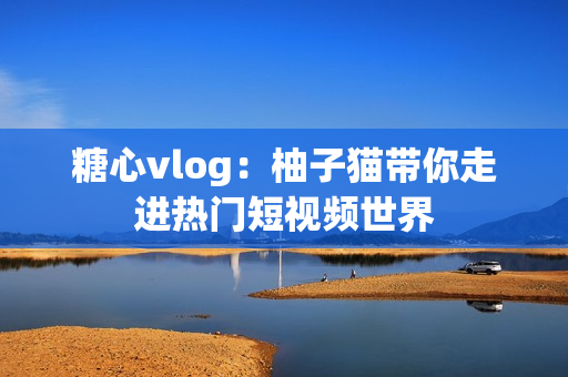 糖心vlog：柚子猫带你走进热门短视频世界
