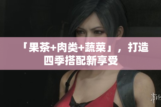 「果茶+肉类+蔬菜」，打造四季搭配新享受