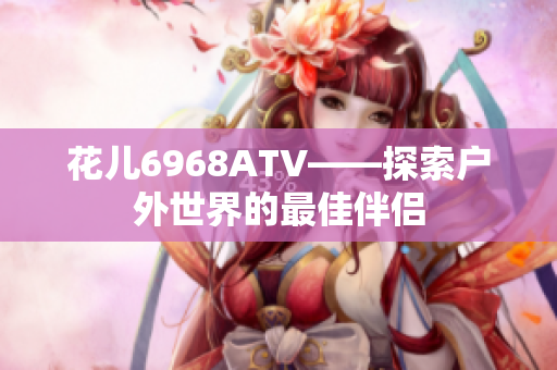 花儿6968ATV——探索户外世界的最佳伴侣