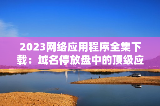 2023网络应用程序全集下载：域名停放盘中的顶级应用程序
