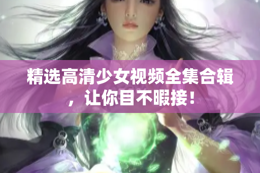 精选高清少女视频全集合辑，让你目不暇接！