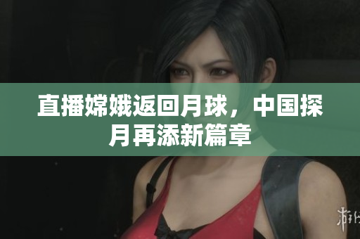 直播嫦娥返回月球，中国探月再添新篇章