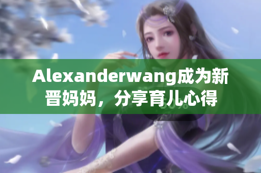 Alexanderwang成为新晋妈妈，分享育儿心得