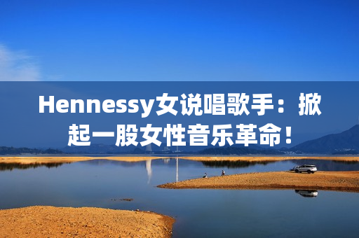 Hennessy女说唱歌手：掀起一股女性音乐革命！