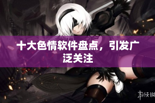 十大色情软件盘点，引发广泛关注