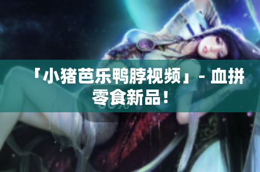 「小猪芭乐鸭脖视频」- 血拼零食新品！