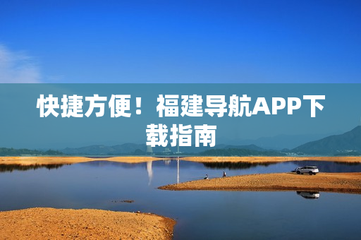 快捷方便！福建导航APP下载指南