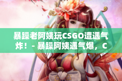 暴躁老阿姨玩CSGO遭遇气炸！- 暴躁阿姨遇气爆，COSGO成失意之选！