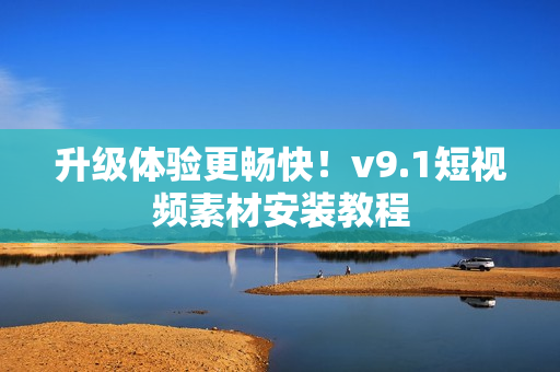 升级体验更畅快！v9.1短视频素材安装教程